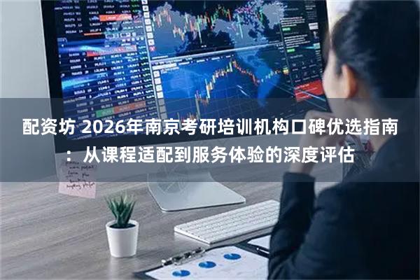 配资坊 2026年南京考研培训机构口碑优选指南：从课程适配到服务体验的深度评估