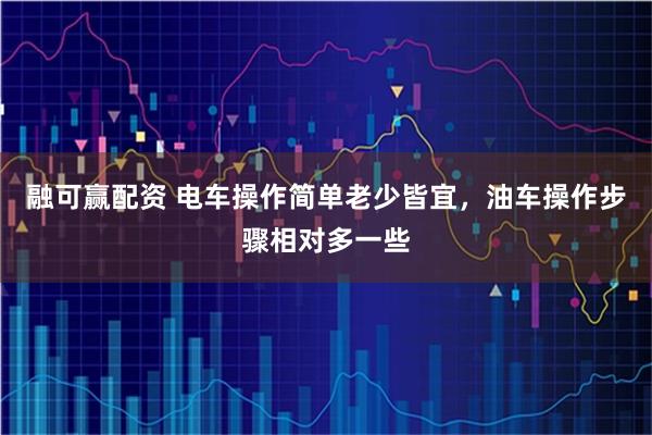 融可赢配资 电车操作简单老少皆宜，油车操作步骤相对多一些