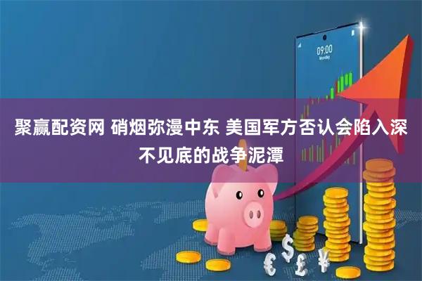 聚赢配资网 硝烟弥漫中东 美国军方否认会陷入深不见底的战争泥潭