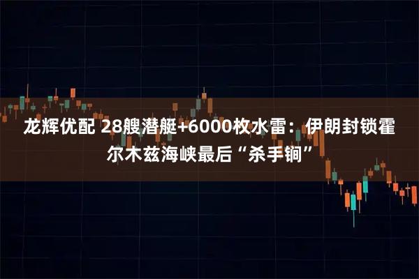 龙辉优配 28艘潜艇+6000枚水雷：伊朗封锁霍尔木兹海峡最后“杀手锏”