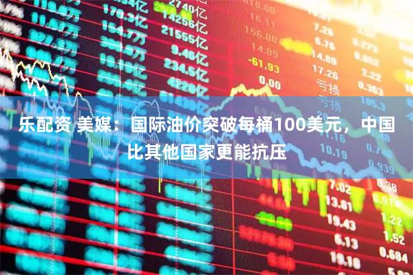乐配资 美媒：国际油价突破每桶100美元，中国比其他国家更能抗压