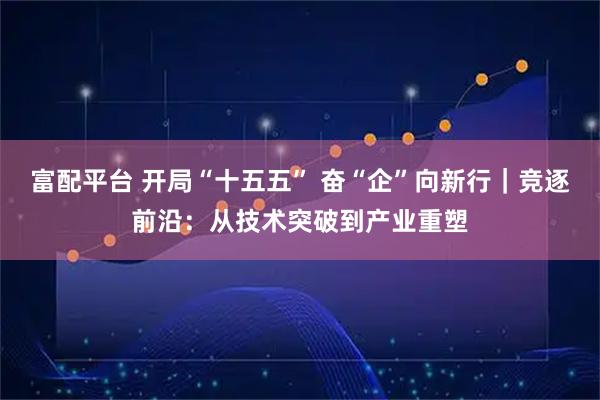 富配平台 开局“十五五” 奋“企”向新行｜竞逐前沿：从技术突破到产业重塑