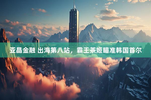 亚晶金融 出海第八站，霸王茶姬瞄准韩国首尔
