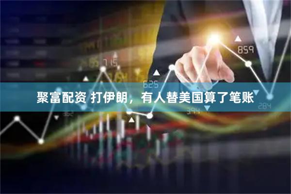 聚富配资 打伊朗，有人替美国算了笔账