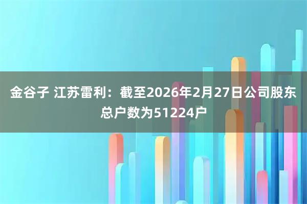 金谷子 江苏雷利：截至2026年2月27日公司股东总户数为51224户
