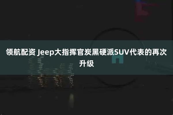 领航配资 Jeep大指挥官炭黑硬派SUV代表的再次升级