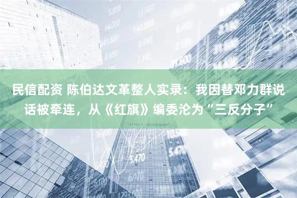 民信配资 陈伯达文革整人实录：我因替邓力群说话被牵连，从《红旗》编委沦为“三反分子”