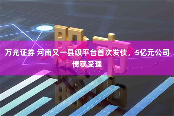 万光证券 河南又一县级平台首次发债，5亿元公司债获受理