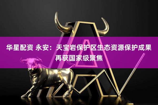 华星配资 永安：天宝岩保护区生态资源保护成果再获国家级聚焦