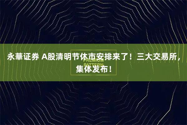 永華证券 A股清明节休市安排来了！三大交易所，集体发布！