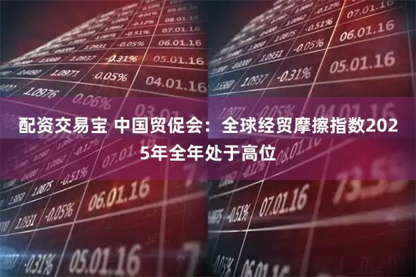 配资交易宝 中国贸促会：全球经贸摩擦指数2025年全年处于高位
