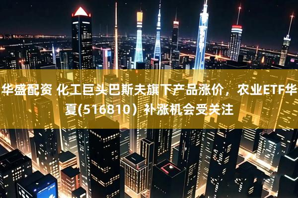 华盛配资 化工巨头巴斯夫旗下产品涨价，农业ETF华夏(516810）补涨机会受关注