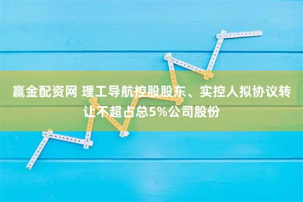 赢金配资网 理工导航控股股东、实控人拟协议转让不超占总5%公司股份