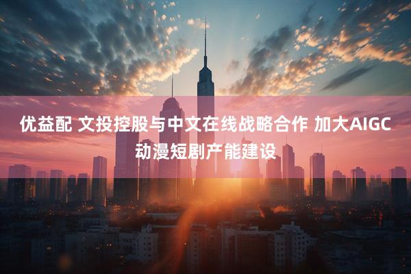 优益配 文投控股与中文在线战略合作 加大AIGC动漫短剧产能建设