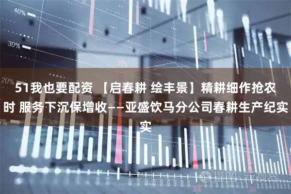 51我也要配资 【启春耕 绘丰景】精耕细作抢农时 服务下沉保增收——亚盛饮马分公司春耕生产纪实