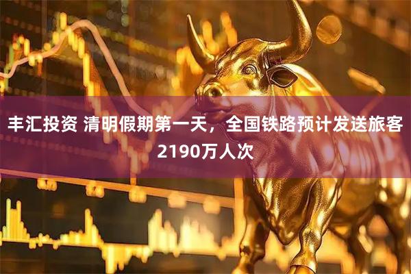 丰汇投资 清明假期第一天，全国铁路预计发送旅客2190万人次
