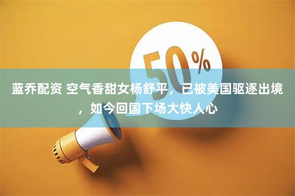 蓝乔配资 空气香甜女杨舒平，已被美国驱逐出境，如今回国下场大快人心
