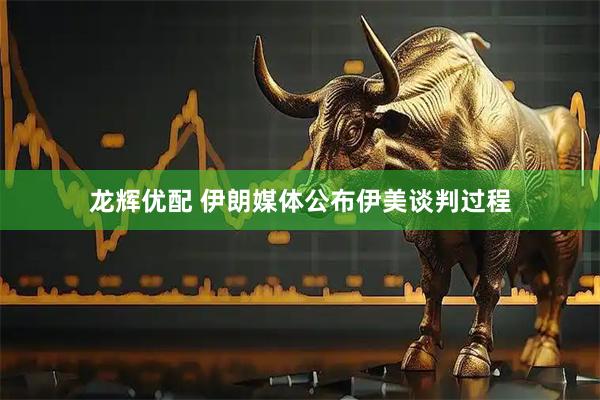 龙辉优配 伊朗媒体公布伊美谈判过程