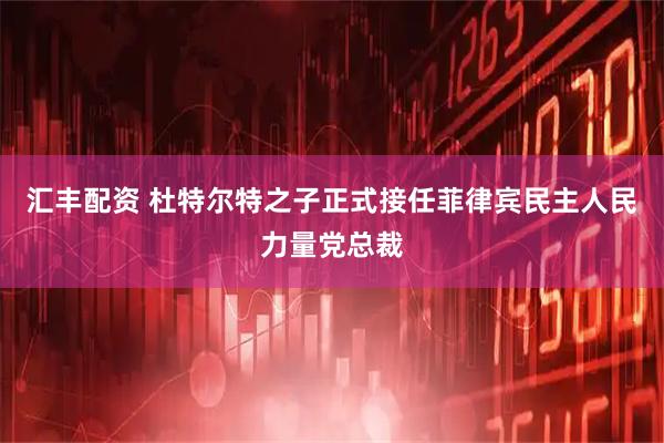 汇丰配资 杜特尔特之子正式接任菲律宾民主人民力量党总裁