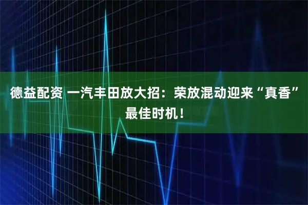 德益配资 一汽丰田放大招：荣放混动迎来“真香”最佳时机！