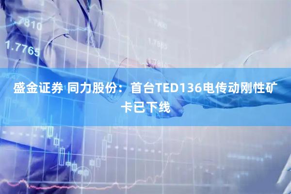 盛金证券 同力股份：首台TED136电传动刚性矿卡已下线