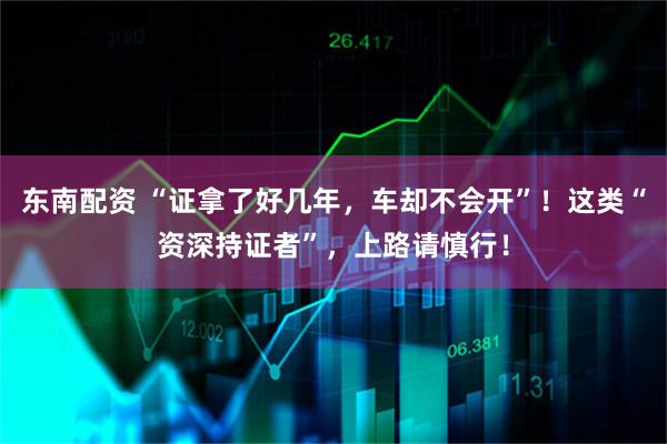东南配资 “证拿了好几年，车却不会开”！这类“资深持证者”，上路请慎行！