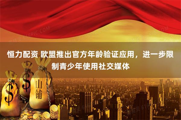 恒力配资 欧盟推出官方年龄验证应用，进一步限制青少年使用社交媒体