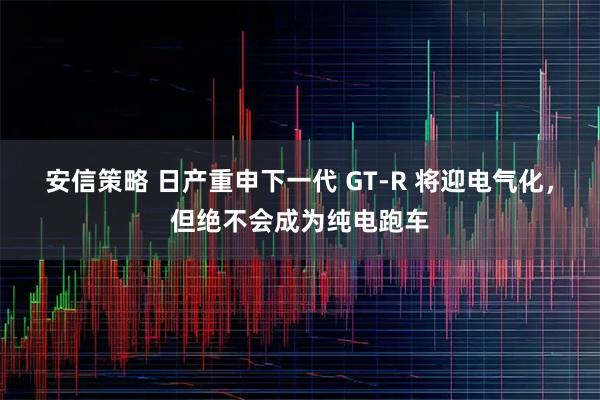 安信策略 日产重申下一代 GT-R 将迎电气化，但绝不会成为纯电跑车