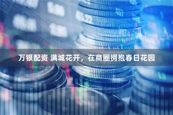 万银配资 满城花开，在商圈拥抱春日花园