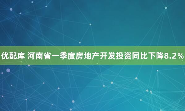 优配库 河南省一季度房地产开发投资同比下降8.2％