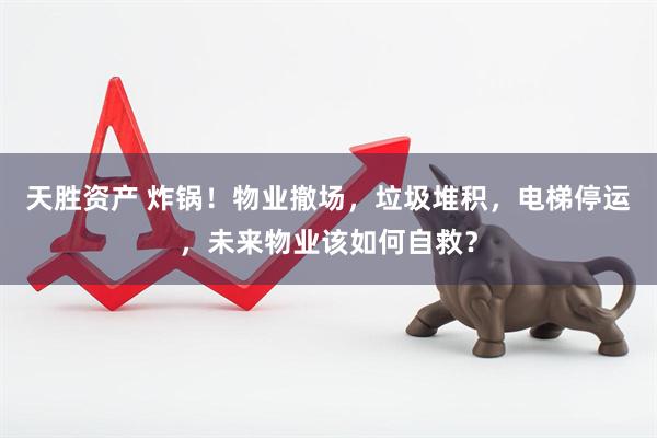 天胜资产 炸锅！物业撤场，垃圾堆积，电梯停运，未来物业该如何自救？