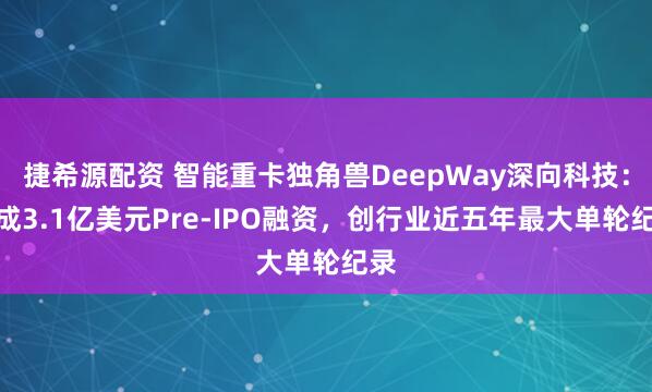 捷希源配资 智能重卡独角兽DeepWay深向科技：完成3.1亿美元Pre-IPO融资，创行业近五年最大单轮纪录