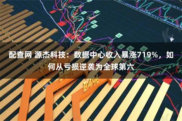 配查网 源杰科技:数据中心收入暴涨719%,如何从亏损逆袭为全球第六
