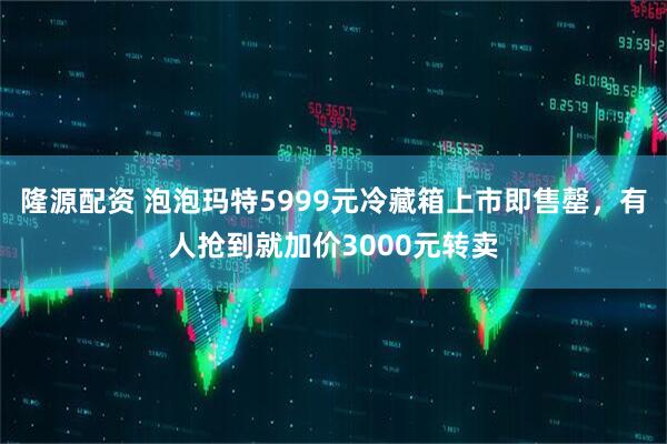 隆源配资 泡泡玛特5999元冷藏箱上市即售罄，有人抢到就加价3000元转卖