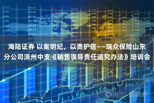 海陆证券 以案明纪，以责护信——瑞众保险山东分公司滨州中支《销售误导责任追究办法》培训会