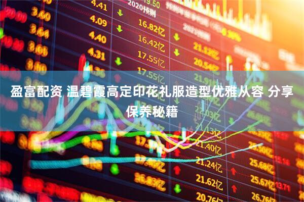 盈富配资 温碧霞高定印花礼服造型优雅从容 分享保养秘籍