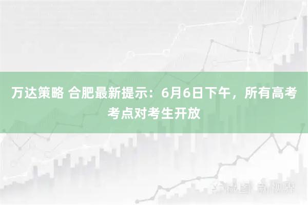 万达策略 合肥最新提示：6月6日下午，所有高考考点对考生开放