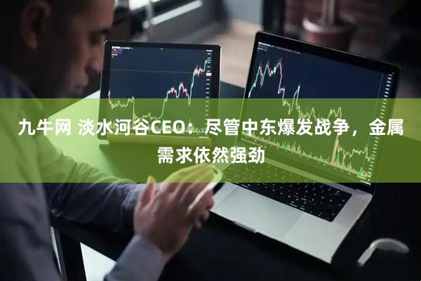 九牛网 淡水河谷CEO：尽管中东爆发战争，金属需求依然强劲