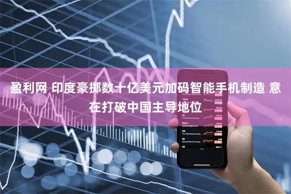 盈利网 印度豪掷数十亿美元加码智能手机制造 意在打破中国主导地位