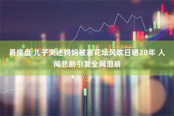 易操盘 儿子哭述妈妈被塞花坛风吹日晒28年 人间悲剧引发全网泪崩