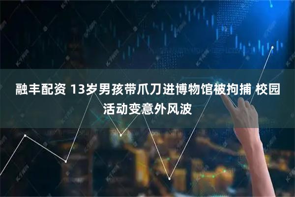 融丰配资 13岁男孩带爪刀进博物馆被拘捕 校园活动变意外风波