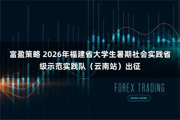 富盈策略 2026年福建省大学生暑期社会实践省级示范实践队（云南站）出征