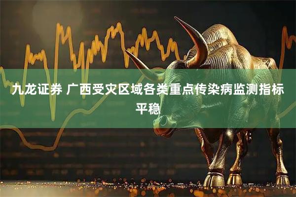 九龙证券 广西受灾区域各类重点传染病监测指标平稳