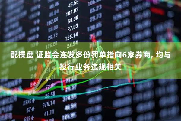 配操盘 证监会连发多份罚单指向6家券商, 均与投行业务违规相关
