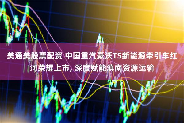 美通美股票配资 中国重汽豪沃TS新能源牵引车红河荣耀上市, 深度赋能滇南资源运输