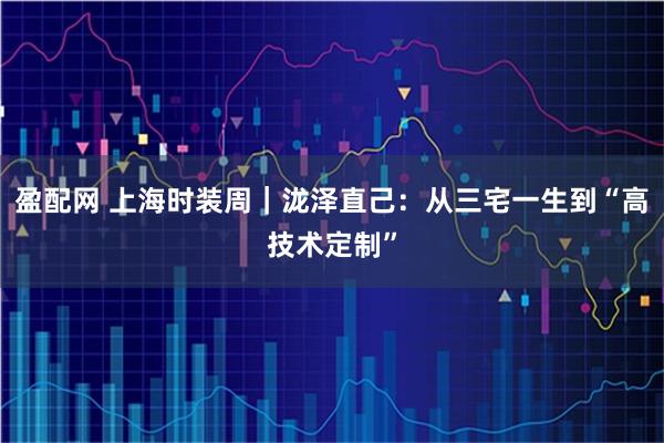 盈配网 上海时装周｜泷泽直己：从三宅一生到“高技术定制”