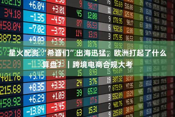 星火配资 “希音们”出海迅猛，欧洲打起了什么算盘？｜跨境电商合规大考