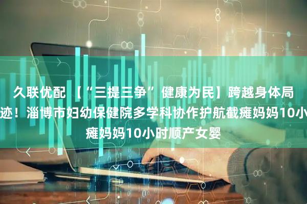 久联优配 【“三提三争” 健康为民】跨越身体局限的生命奇迹！淄博市妇幼保健院多学科协作护航截瘫妈妈10小时顺产女婴