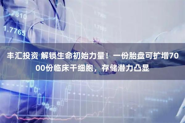 丰汇投资 解锁生命初始力量！一份胎盘可扩增7000份临床干细胞，存储潜力凸显