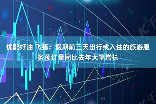 优配好油 飞猪：假期前三天出行或入住的旅游服务预订量同比去年大幅增长